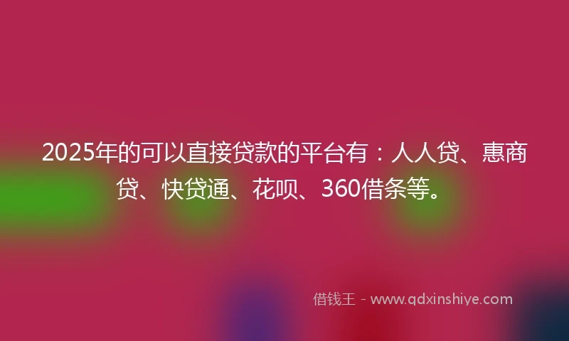 2025年的可以直接贷款的平台有：人人贷、惠商贷、快贷通、花呗、360借条等。