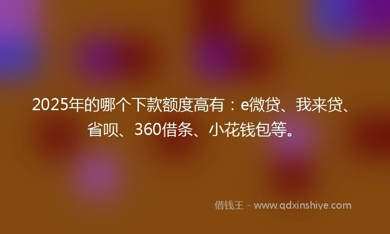 2025年的哪个下款额度高有:e微贷、我来贷、省呗、360借条、小花钱包等。