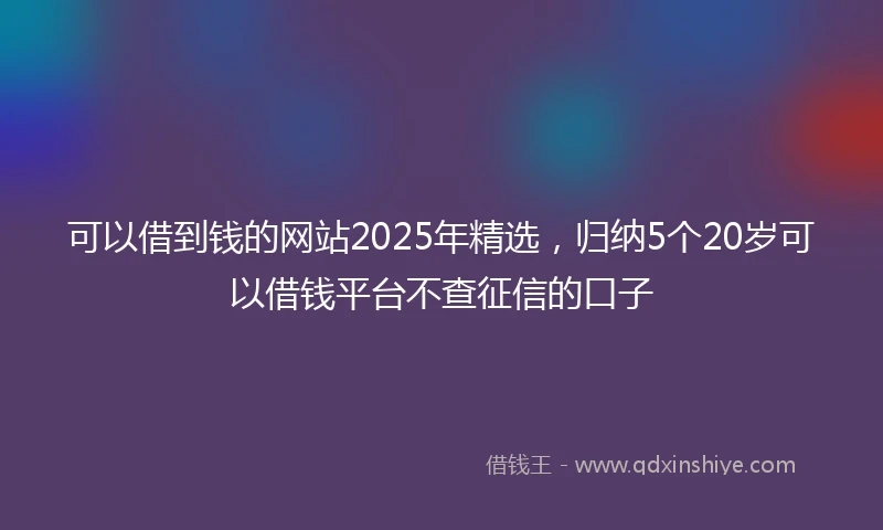 可以借到钱的网站2025年精选,归纳5个20岁可以借钱平台不查征信的口子
