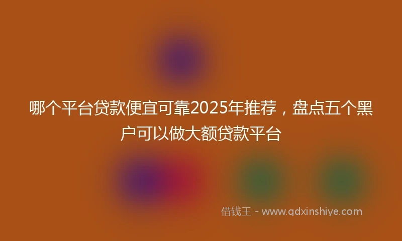 哪个平台贷款便宜可靠2025年推荐，盘点五个黑户可以做大额贷款平台