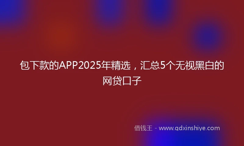 包下款的APP2025年精选，汇总5个无视黑白的网贷口子