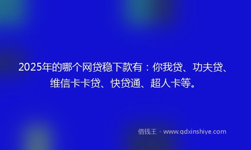 2025年的哪个网贷稳下款有：你我贷、功夫贷、维信卡卡贷、快贷通、超人卡等。