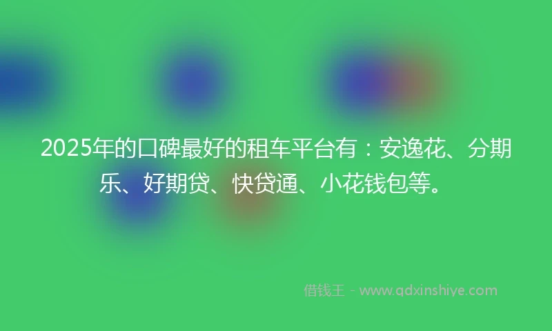 2025年的口碑最好的租车平台有：安逸花、分期乐、好期贷、快贷通、小花钱包等。