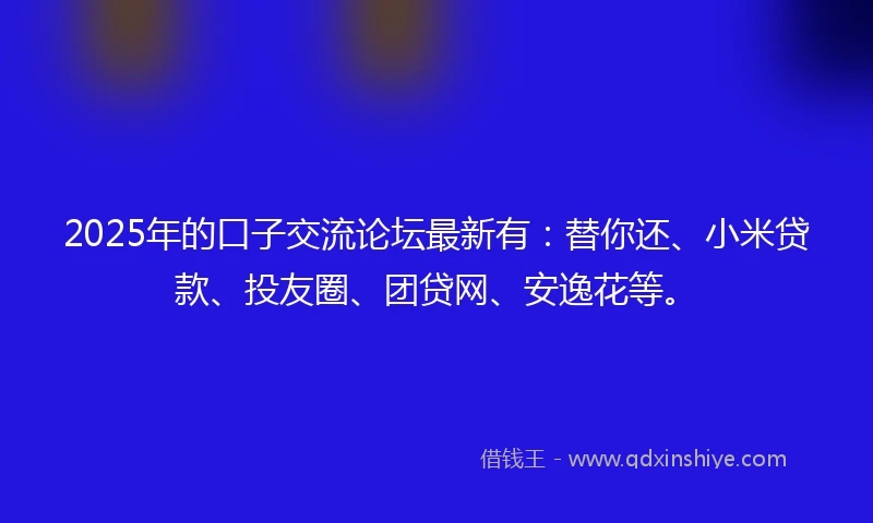 2025年的口子交流论坛最新有:替你还、小米贷款、投友圈、团贷网、安逸花等。