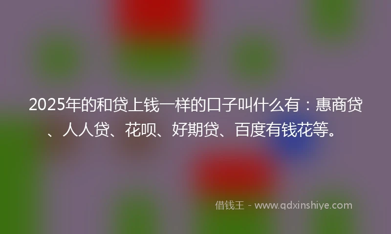2025年的和贷上钱一样的口子叫什么有：惠商贷、人人贷、花呗、好期贷、百度有钱花等。