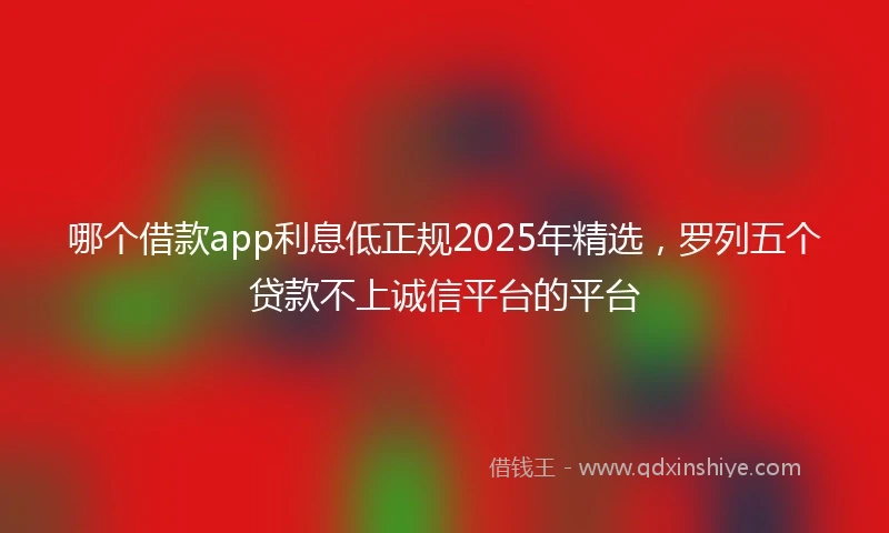 哪个借款app利息低正规2025年精选，罗列五个贷款不上诚信平台的平台