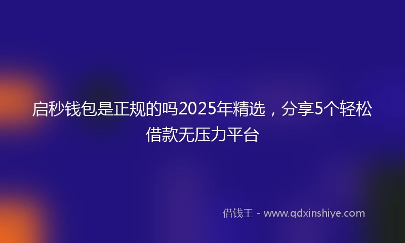 启秒钱包是正规的吗2025年精选，分享5个轻松借款无压力平台