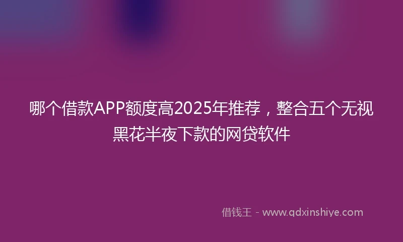 哪个借款APP额度高2025年推荐，整合五个无视黑花半夜下款的网贷软件