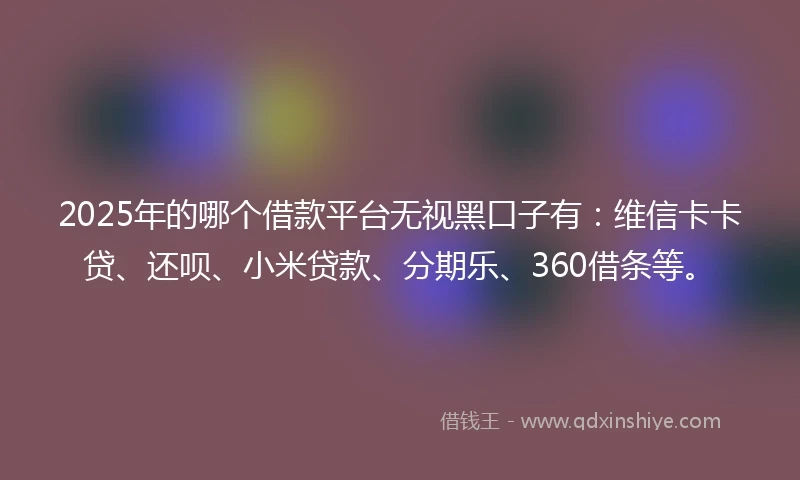 2025年的哪个借款平台无视黑口子有：维信卡卡贷、还呗、小米贷款、分期乐、360借条等。