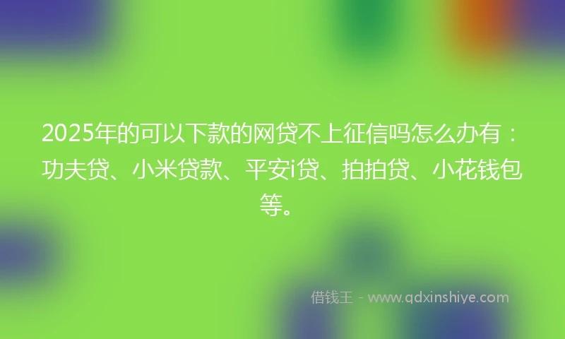 2025年的可以下款的网贷不上征信吗怎么办有：功夫贷、小米贷款、平安i贷、拍拍贷、小花钱包等。