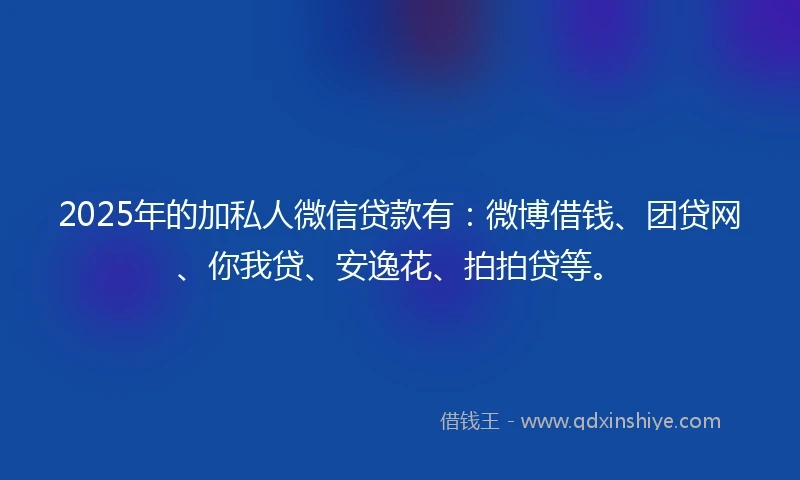 2025年的加私人微信贷款有：微博借钱、团贷网、你我贷、安逸花、拍拍贷等。