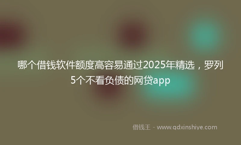 哪个借钱软件额度高容易通过2025年精选，罗列5个不看负债的网贷app