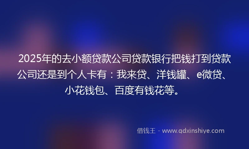 2025年的去小额贷款公司贷款银行把钱打到贷款公司还是到个人卡有：我来贷、洋钱罐、e微贷、小花钱包、百度有钱花等。