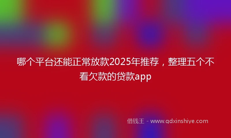 哪个平台还能正常放款2025年推荐，整理五个不看欠款的贷款app