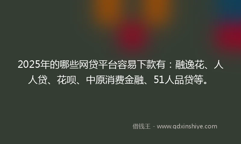 2025年的哪些网贷平台容易下款有：融逸花、人人贷、花呗、中原消费金融、51人品贷等。