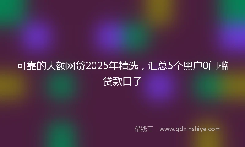 可靠的大额网贷2025年精选，汇总5个黑户0门槛贷款口子
