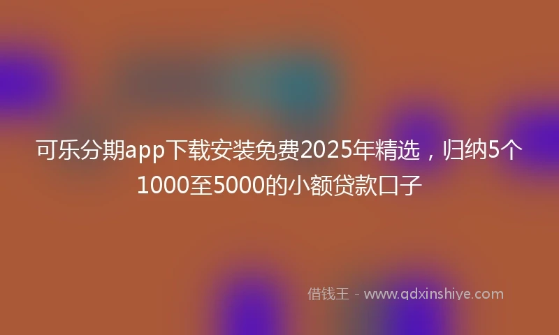 可乐分期app下载安装免费2025年精选,归纳5个1000至5000的小额贷款口子