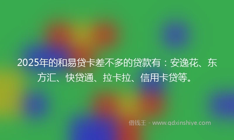 2025年的和易贷卡差不多的贷款有：安逸花、东方汇、快贷通、拉卡拉、信用卡贷等。