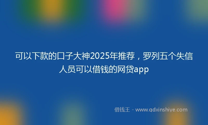 可以下款的口子大神2025年推荐，罗列五个失信人员可以借钱的网贷app