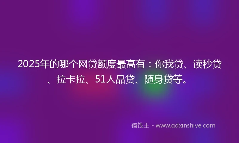 2025年的哪个网贷额度最高有：你我贷、读秒贷、拉卡拉、51人品贷、随身贷等。