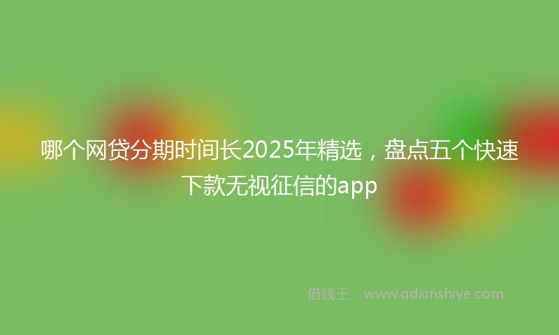 哪个网贷分期时间长2025年精选,盘点五个快速下款无视征信的app