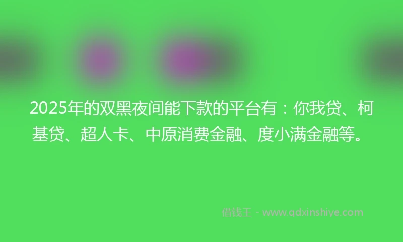 2025年的双黑夜间能下款的平台有：你我贷、柯基贷、超人卡、中原消费金融、度小满金融等。