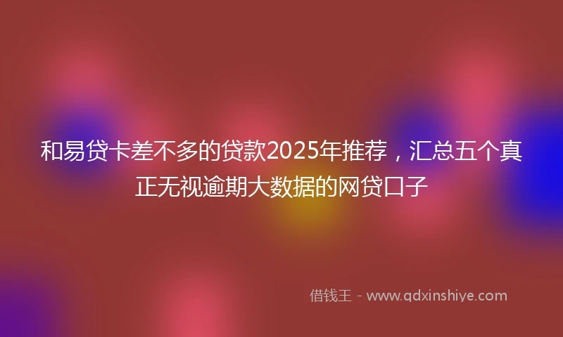 和易贷卡差不多的贷款2025年推荐，汇总五个真正无视逾期大数据的网贷口子