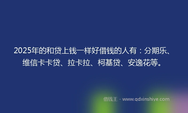 2025年的和贷上钱一样好借钱的人有：分期乐、维信卡卡贷、拉卡拉、柯基贷、安逸花等。