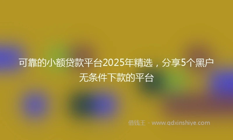 可靠的小额贷款平台2025年精选，分享5个黑户无条件下款的平台