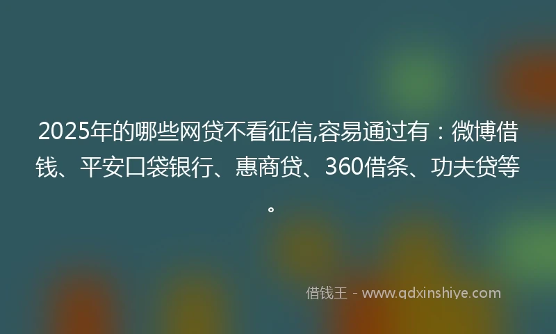 2025年的哪些网贷不看征信,容易通过有：微博借钱、平安口袋银行、惠商贷、360借条、功夫贷等。