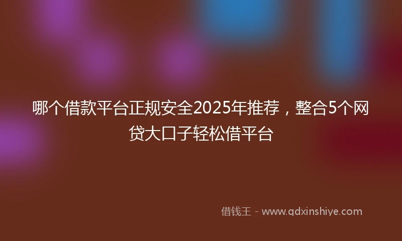 哪个借款平台正规安全2025年推荐，整合5个网贷大口子轻松借平台