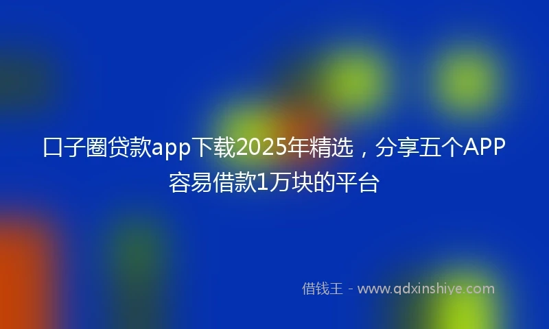 口子圈贷款app下载2025年精选，分享五个APP容易借款1万块的平台