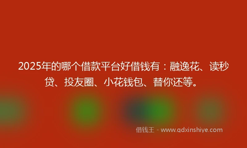 2025年的哪个借款平台好借钱有：融逸花、读秒贷、投友圈、小花钱包、替你还等。