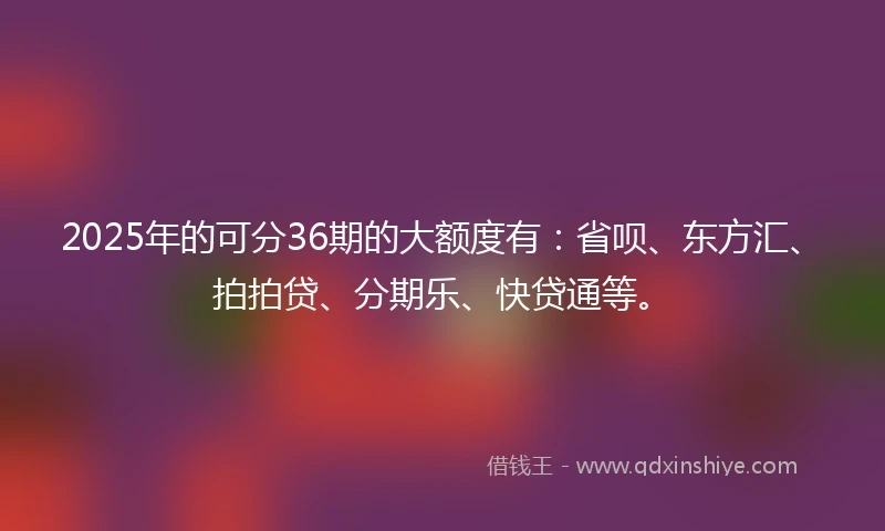 2025年的可分36期的大额度有：省呗、东方汇、拍拍贷、分期乐、快贷通等。