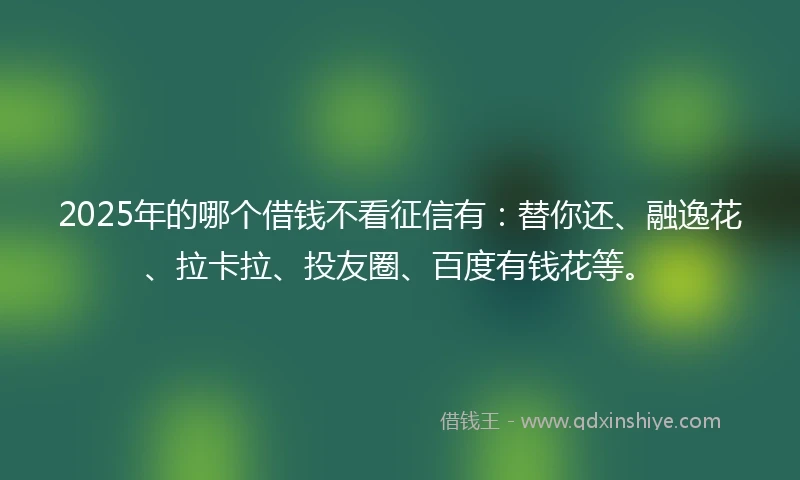 2025年的哪个借钱不看征信有：替你还、融逸花、拉卡拉、投友圈、百度有钱花等。