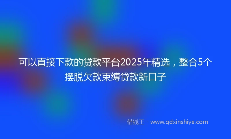 可以直接下款的贷款平台2025年精选，整合5个摆脱欠款束缚贷款新口子