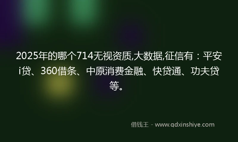 2025年的哪个714无视资质,大数据,征信有：平安i贷、360借条、中原消费金融、快贷通、功夫贷等。