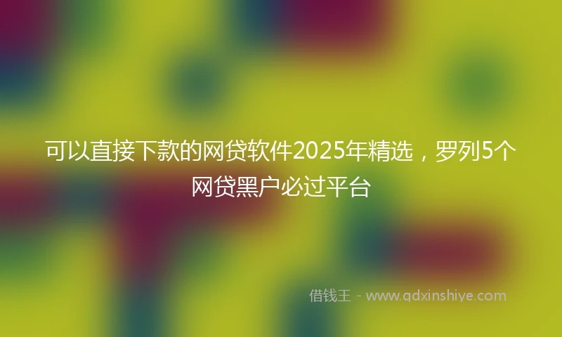 可以直接下款的网贷软件2025年精选，罗列5个网贷黑户必过平台