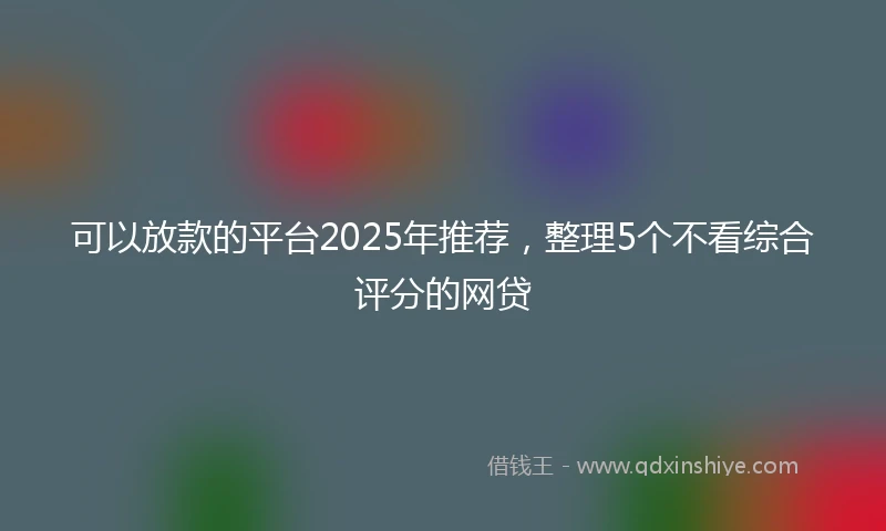 可以放款的平台2025年推荐，整理5个不看综合评分的网贷