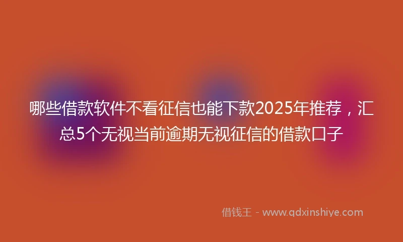 哪些借款软件不看征信也能下款2025年推荐，汇总5个无视当前逾期无视征信的借款口子