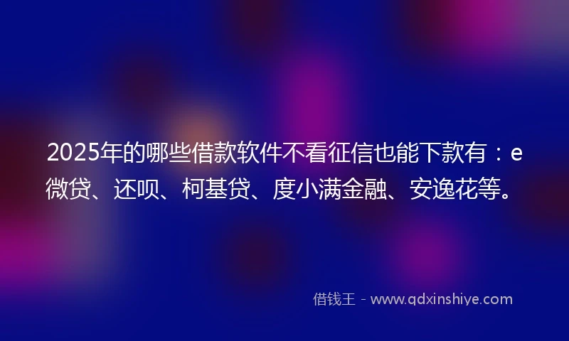 2025年的哪些借款软件不看征信也能下款有：e微贷、还呗、柯基贷、度小满金融、安逸花等。