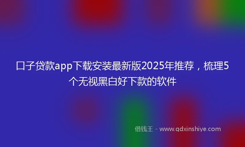 口子贷款app下载安装最新版2025年推荐，梳理5个无视黑白好下款的软件