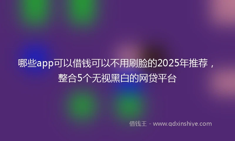 哪些app可以借钱可以不用刷脸的2025年推荐，整合5个无视黑白的网贷平台
