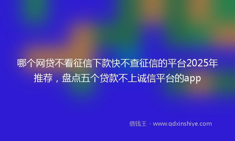 哪个网贷不看征信下款快不查征信的平台2025年推荐，盘点五个贷款不上诚信平台的app