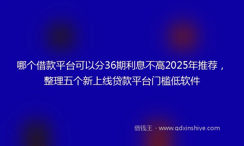 哪个借款平台可以分36期利息不高2025年推荐，整理五个新上线贷款平台门槛低软件