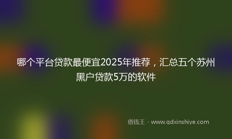 哪个平台贷款最便宜2025年推荐，汇总五个苏州黑户贷款5万的软件