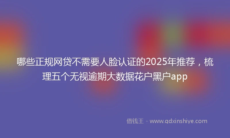 哪些正规网贷不需要人脸认证的2025年推荐，梳理五个无视逾期大数据花户黑户app