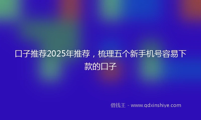 口子推荐2025年推荐，梳理五个新手机号容易下款的口子