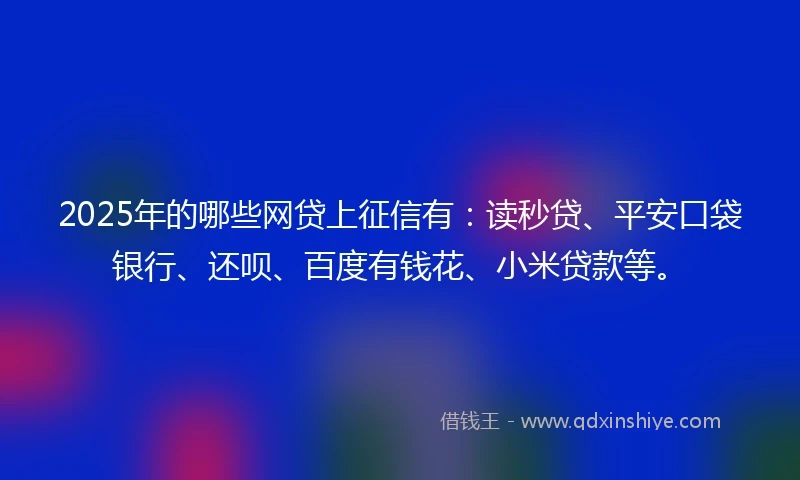 2025年的哪些网贷上征信有：读秒贷、平安口袋银行、还呗、百度有钱花、小米贷款等。