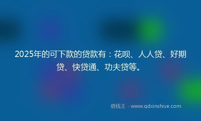 2025年的可下款的贷款有：花呗、人人贷、好期贷、快贷通、功夫贷等。